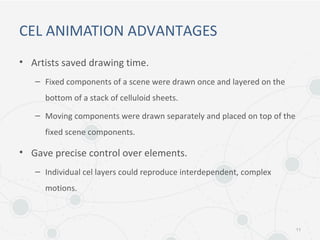 CEL ANIMATION ADVANTAGES
• Artists saved drawing time.
– Fixed components of a scene were drawn once and layered on the
bottom of a stack of celluloid sheets.
– Moving components were drawn separately and placed on top of the
fixed scene components.
• Gave precise control over elements.
– Individual cel layers could reproduce interdependent, complex
motions.
11
 