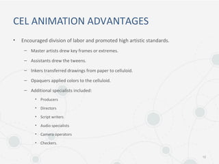 CEL ANIMATION ADVANTAGES
• Encouraged division of labor and promoted high artistic standards.
– Master artists drew key frames or extremes.
– Assistants drew the tweens.
– Inkers transferred drawings from paper to celluloid.
– Opaquers applied colors to the celluloid.
– Additional specialists included:
• Producers
• Directors
• Script writers
• Audio specialists
• Camera operators
• Checkers.
12
 
