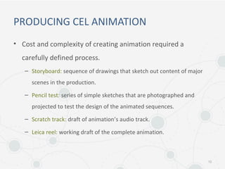 PRODUCING CEL ANIMATION
• Cost and complexity of creating animation required a
carefully defined process.
– Storyboard: sequence of drawings that sketch out content of major
scenes in the production.
– Pencil test: series of simple sketches that are photographed and
projected to test the design of the animated sequences.
– Scratch track: draft of animation’s audio track.
– Leica reel: working draft of the complete animation.
13
 