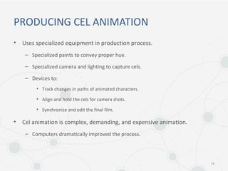 PRODUCING CEL ANIMATION
• Uses specialized equipment in production process.
– Specialized paints to convey proper hue.
– Specialized camera and lighting to capture cels.
– Devices to:
• Track changes in paths of animated characters.
• Align and hold the cels for camera shots.
• Synchronize and edit the final film.
• Cel animation is complex, demanding, and expensive animation.
– Computers dramatically improved the process.
14
 