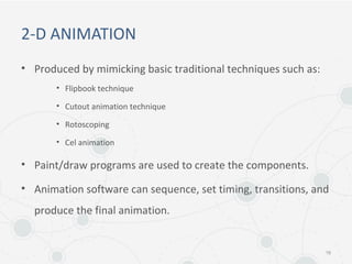 2-D ANIMATION
• Produced by mimicking basic traditional techniques such as:
• Flipbook technique
• Cutout animation technique
• Rotoscoping
• Cel animation
• Paint/draw programs are used to create the components.
• Animation software can sequence, set timing, transitions, and
produce the final animation.
16
 