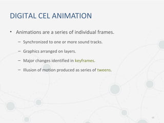 DIGITAL CEL ANIMATION
• Animations are a series of individual frames.
– Synchronized to one or more sound tracks.
– Graphics arranged on layers.
– Major changes identified in keyframes.
– Illusion of motion produced as series of tweens.
17
 