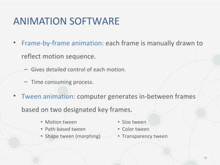 ANIMATION SOFTWARE
• Frame-by-frame animation: each frame is manually drawn to
reflect motion sequence.
– Gives detailed control of each motion.
– Time consuming process.
• Tween animation: computer generates in-between frames
based on two designated key frames.
19
• Motion tween
• Path-based tween
• Shape tween (morphing)
• Size tween
• Color tween
• Transparency tween
 