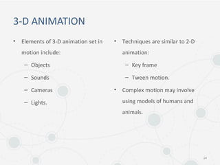 3-D ANIMATION
• Elements of 3-D animation set in
motion include:
– Objects
– Sounds
– Cameras
– Lights.
• Techniques are similar to 2-D
animation:
– Key frame
– Tween motion.
• Complex motion may involve
using models of humans and
animals.
24
 