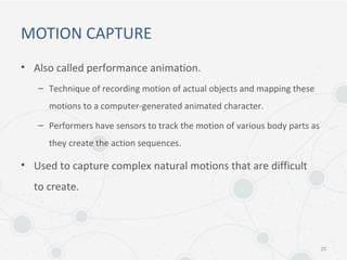 MOTION CAPTURE
• Also called performance animation.
– Technique of recording motion of actual objects and mapping these
motions to a computer-generated animated character.
– Performers have sensors to track the motion of various body parts as
they create the action sequences.
• Used to capture complex natural motions that are difficult
to create.
25
 