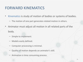 FORWARD KINEMATICS
• Kinematics is study of motion of bodies or systems of bodies.
– The motion of one part generates related motion in others.
• Animator must adjust all motion in all related parts of the
body.
– Simple to implement.
– Models easily defined.
– Computer processing is minimal.
– Quality of motion depends on animator's skill.
– Animation is time consuming process.
26
 