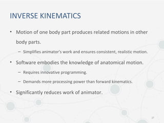 INVERSE KINEMATICS
• Motion of one body part produces related motions in other
body parts.
– Simplifies animator's work and ensures consistent, realistic motion.
• Software embodies the knowledge of anatomical motion.
– Requires innovative programming.
– Demands more processing power than forward kinematics.
• Significantly reduces work of animator.
27
 