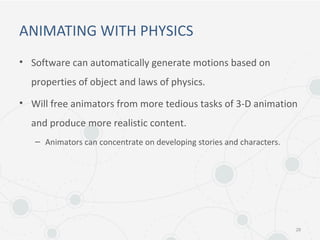 ANIMATING WITH PHYSICS
• Software can automatically generate motions based on
properties of object and laws of physics.
• Will free animators from more tedious tasks of 3-D animation
and produce more realistic content.
– Animators can concentrate on developing stories and characters.
28
 