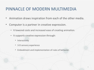 PINNACLE OF MODERN MULTIMEDIA
• Animation draws inspiration from each of the other media.
• Computer is a partner in creative expression.
– It lowered costs and increased ease of creating animation.
– It supports creative expression through:
• Interactivity
• 3-D sensory experience
• Embodiment and implementation of rules of behavior.
3
 