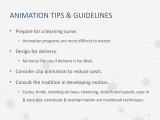 ANIMATION TIPS & GUIDELINES
• Prepare for a learning curve.
– Animation programs are more difficult to master.
• Design for delivery.
– Minimize file size if delivery is for Web.
• Consider clip animation to reduce costs.
• Consult the tradition in developing motion.
– Cycles, holds, shooting on twos, tweening, stretch and squash, ease in
& ease out, overshoot & overlap motion are traditional techniques.
31
 