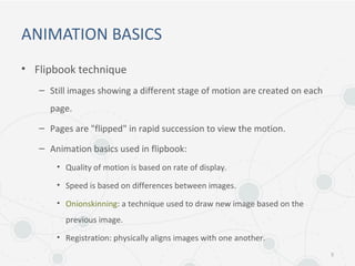 ANIMATION BASICS
• Flipbook technique
– Still images showing a different stage of motion are created on each
page.
– Pages are "flipped" in rapid succession to view the motion.
– Animation basics used in flipbook:
• Quality of motion is based on rate of display.
• Speed is based on differences between images.
• Onionskinning: a technique used to draw new image based on the
previous image.
• Registration: physically aligns images with one another.
5
 