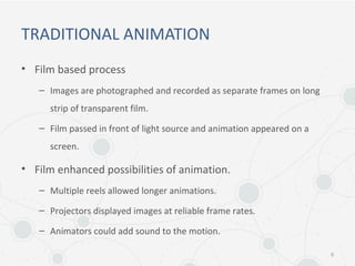 TRADITIONAL ANIMATION
• Film based process
– Images are photographed and recorded as separate frames on long
strip of transparent film.
– Film passed in front of light source and animation appeared on a
screen.
• Film enhanced possibilities of animation.
– Multiple reels allowed longer animations.
– Projectors displayed images at reliable frame rates.
– Animators could add sound to the motion.
6
 