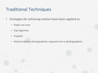 Traditional Techniques
• Strategies for achieving motion have been applied to:
– Paper cut-outs
– Clay figurines
– Puppets
– Natural objects photographed, reposed and re-photographed.
9
 