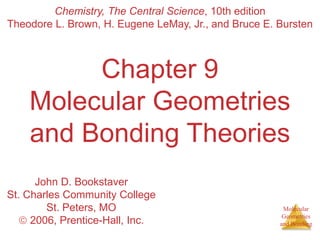 Theodore L. Brown, H. Eugene LeMay, Jr., and Bruce E. Bursten 
Molecular 
Geometries 
and Bonding 
Chemistry, The Central Science, 10th edition 
Chapter 9 
Molecular Geometries 
and Bonding Theories 
John D. Bookstaver 
St. Charles Community College 
St. Peters, MO 
 2006, Prentice-Hall, Inc. 
 