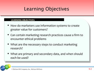 Learning Objectives

    LEARNING OBJECTIVES

   How do marketers use information systems to create
    greater value for customers?
   Can certain marketing research practices cause a firm to
    encounter ethical problems
   What are the necessary steps to conduct marketing
    research?
   What are primary and secondary data, and when should
    each be used?


    © McGraw-Hill Companies, Inc., McGraw-Hill/Irwin           9-2
 