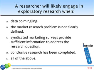 A researcher will likely engage in
           exploratory research when:

A.   data co-mingling.
B.   the market research problem is not clearly
     defined.
C.   syndicated marketing surveys provide
     sufficient information to address the
     research question.
D.   conclusive research has been completed.
E.   all of the above.

     © McGraw-Hill Companies, Inc., McGraw-Hill/Irwin   9-30
 
