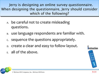 Jerry is designing an online survey questionnaire.
When designing the questionnaire, Jerry should consider
                which of the following?

   A.   be careful not to create misleading
        questions.
   B.   use language respondents are familiar with.
   C.   sequence the questions appropriately.
   D.   create a clear and easy to follow layout.
   E.   all of the above.



        © McGraw-Hill Companies, Inc., McGraw-Hill/Irwin   9-31
 