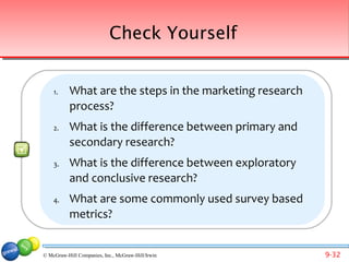 Check Yourself


    1.     What are the steps in the marketing research
           process?
    2.     What is the difference between primary and
           secondary research?
    3.     What is the difference between exploratory
           and conclusive research?
    4.     What are some commonly used survey based
           metrics?


© McGraw-Hill Companies, Inc., McGraw-Hill/Irwin          9-32
 
