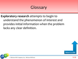 Glossary

Exploratory research attempts to begin to
  understand the phenomenon of interest and
  provides initial information when the problem
  lacks any clear definition.




                                                         Return to slide


      © McGraw-Hill Companies, Inc., McGraw-Hill/Irwin             9-36
 
