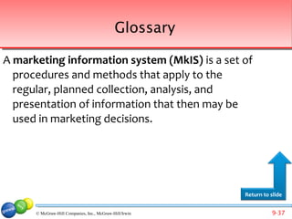 Glossary

A marketing information system (MkIS) is a set of
  procedures and methods that apply to the
  regular, planned collection, analysis, and
  presentation of information that then may be
  used in marketing decisions.




                                                         Return to slide


      © McGraw-Hill Companies, Inc., McGraw-Hill/Irwin             9-37
 