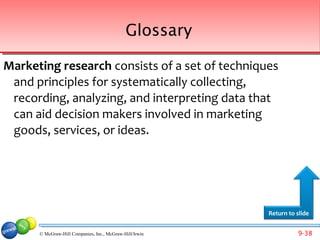Glossary

Marketing research consists of a set of techniques
 and principles for systematically collecting,
 recording, analyzing, and interpreting data that
 can aid decision makers involved in marketing
 goods, services, or ideas.




                                                         Return to slide


      © McGraw-Hill Companies, Inc., McGraw-Hill/Irwin             9-38
 
