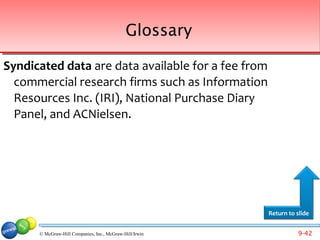 Glossary

Syndicated data are data available for a fee from
  commercial research firms such as Information
  Resources Inc. (IRI), National Purchase Diary
  Panel, and ACNielsen.




                                                         Return to slide


      © McGraw-Hill Companies, Inc., McGraw-Hill/Irwin             9-42
 