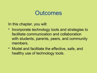 Outcomes
In this chapter, you will:
• Incorporate technology tools and strategies to
  facilitate communication and collaboration
  with students, parents, peers, and community
  members.
• Model and facilitate the effective, safe, and
  healthy use of technology tools.
 