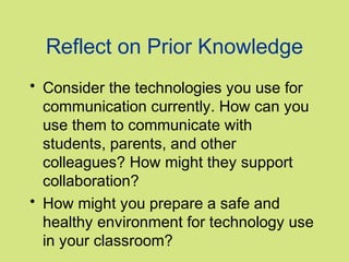 Reflect on Prior Knowledge
• Consider the technologies you use for
  communication currently. How can you
  use them to communicate with
  students, parents, and other
  colleagues? How might they support
  collaboration?
• How might you prepare a safe and
  healthy environment for technology use
  in your classroom?
 