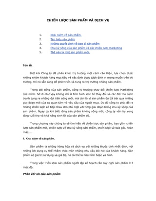 CHIẾN LƯỢC SẢN PHẨM VÀ DỊCH VỤ



            1.       Khái niệm về sản phẩm.
            2.       Tên hiệu sản phẩm
            3.       Những quyết định về bao bì sản phẩm
            4.       Chu kỳ sống của sản phẩm và các chiến lược marketing
            5.       Thế nào là một sản phẩm mới.




Tóm tắt


     Một khi Công ty đã phân khúc thị trường một cách cẩn thận, lựa chọn được
những nhóm khách hàng mục tiêu và xác định được cách định vị mong muốn trên thị
trường, thì nó sẵn sàng để phát triển và tung ra thị trường những sản phẩm.


     Trong đời sống của sản phẩm, công ty thường thay đổi chiến lược Marketing
của mình. Sở dĩ như vậy không chỉ là tình hình kinh tế thay đổi và các đối thủ cạnh
tranh tung ra những đợi tiến công mới. mà còn là vì sản phẩm đó đã trải qua những
giai đoạn mới của sự quan tâm và yêu cầu của người mua. Do đó công ty phải đề ra
những chiến lược kế tiếp nhau cho phù hợp với từng giai đoạn trong chu kỳ sống của
sản phẩm. Ngay cả khi biết rằng sản phẩm không sống mãi, công ty vẫn hy vọng
tăng tuổi thọ và khả năng sinh lời của sản phẩm đó.


     Trong chương này chúng ta sẽ tìm hiểu về chiến lược sản phẩm, bao gồm chiến
lược sản phẩm mới, chiến lược về chu kỳ sống sản phẩm, chiến lược về bao gói, nhãn
mác…..

1. Khái niệm về sản phẩm.


     Sản phẩm là những hàng hóa và dịch vụ với những thuộc tính nhất định, với
những ích dụng cụ thể nhằm thỏa mãn những nhu cầu đòi hỏi của khách hàng. Sản
phẩm có giá trị sử dụng và giá trị, nó có thể là hữu hình hoặc vô hình.


     Trong việc triển khai sản phẩm người lập kế hoạch cần suy nghĩ sản phẩm ở 3
mức độ.

Phần cốt lõi của sản phẩm
 