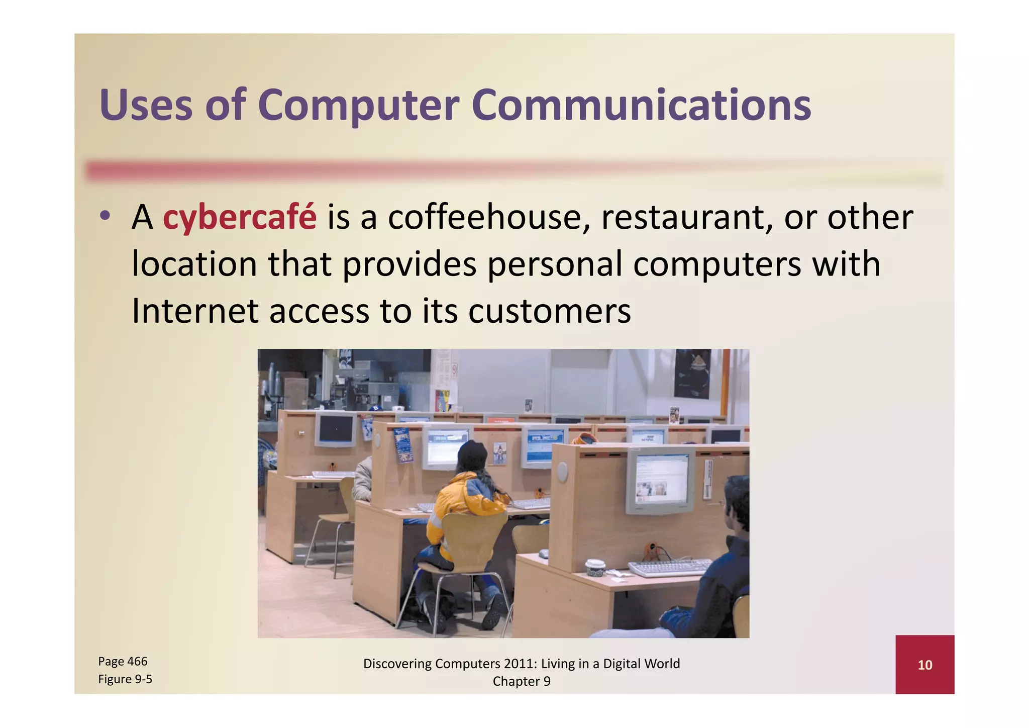 Uses of Computer Communications
Uses of Computer Communications

• A cybercafé is a coffeehouse, restaurant, or other 
                p         p           p
  location that provides personal computers with 
  Internet access to its customers 




Page 466         Discovering Computers 2011: Living in a Digital World    10
Figure 9‐5                           Chapter 9
 