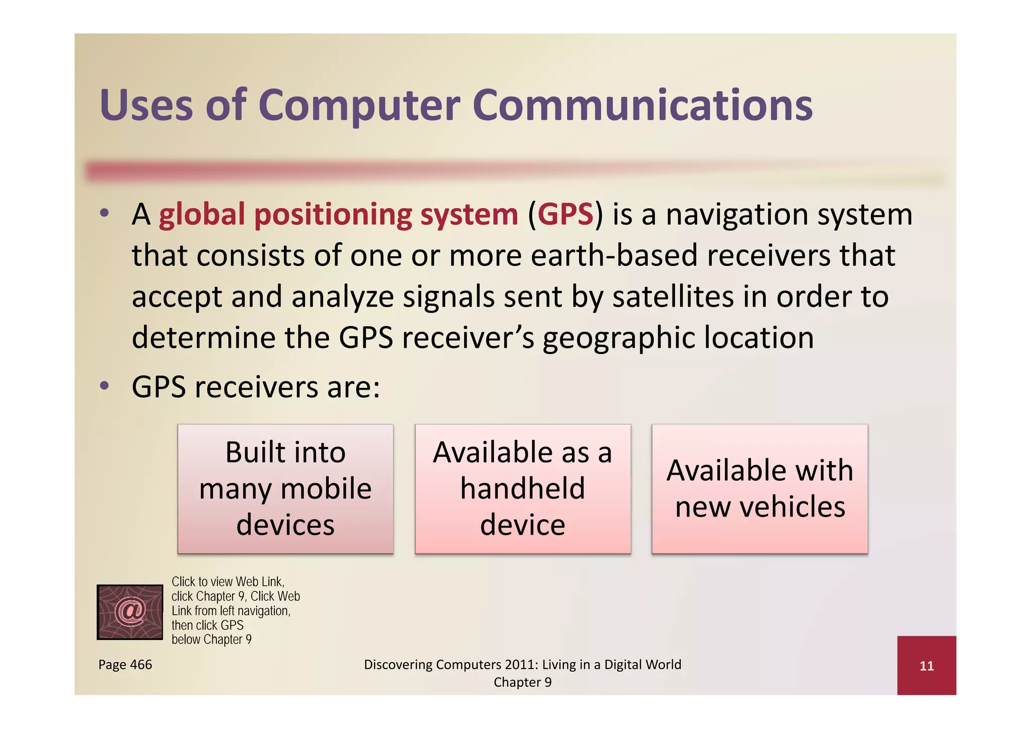 Uses of Computer Communications
Uses of Computer Communications

• A global positioning system (GPS) is a navigation system 
  that consists of one or more earth‐based receivers that 
  accept and analyze signals sent by satellites in order to 
  determine the GPS receiver’s geographic location
• GPS receivers are:
                 Built into 
                 Built into                        Available as a 
                                                   Available as a
                                                                                          Available with 
                many mobile                          handheld 
                                                                                          new vehicles
                  devices                             device
           Click to view Web Link,
           click Chapter 9, Click Web
                          navigation,
           Link from left navigation
           then click GPS
           below Chapter 9
Page 466                                Discovering Computers 2011: Living in a Digital World               11
                                                            Chapter 9
 