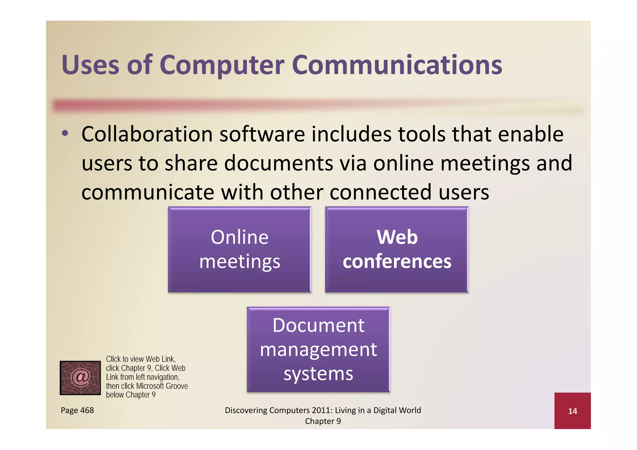 Uses of Computer Communications
Uses of Computer Communications

• Collaboration software includes tools that enable 
                                              g
  users to share documents via online meetings and 
  communicate with other connected users
                                          Online                              Web 
                                         meetings                          conferences

                                                     Document 
                                                     Document
           Click to view Web Link,
                                                    management 
           click Chapter 9, Click Web
           Link from left navigation
                          navigation,
           then click Microsoft Groove
                                                      systems
           below Chapter 9
Page 468                                   Discovering Computers 2011: Living in a Digital World    14
                                                               Chapter 9
 