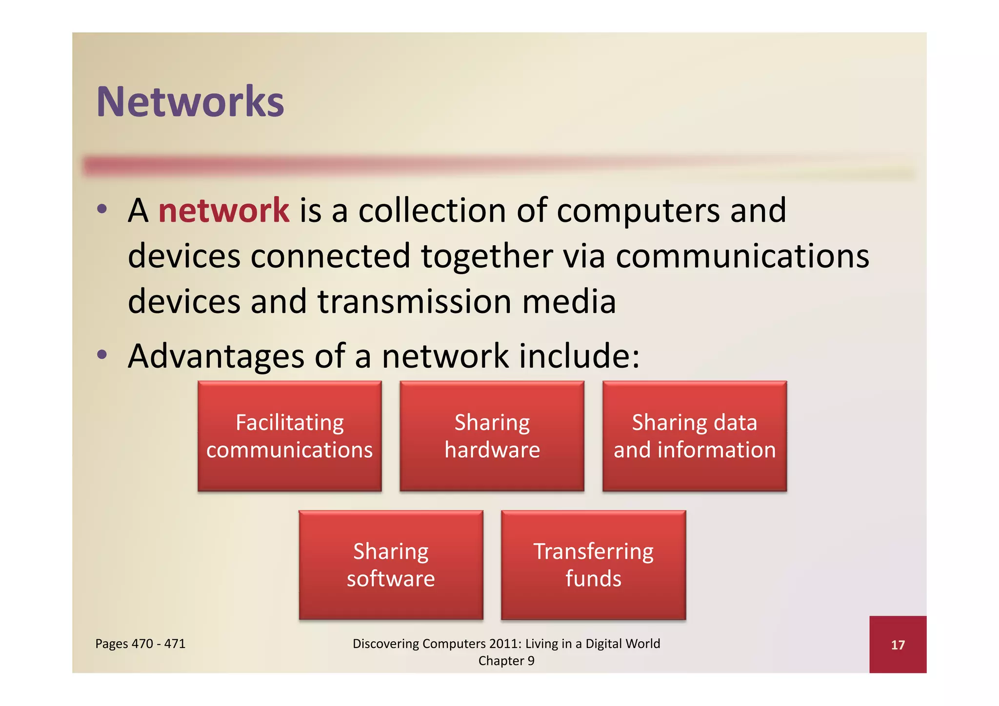 Networks

• A network is a collection of computers and 
                        g
  devices connected together via communications 
  devices and transmission media
• Advantages of a network include:
  Advantages of a network include:
                    Facilitating 
                               g               Sharing 
                                                     g                        Sharing data 
                                                                                    g
                  communications              hardware                      and information



                               Sharing                        Transferring 
                              software                           funds

Pages 470 ‐ 471                Discovering Computers 2011: Living in a Digital World          17
                                                   Chapter 9
 