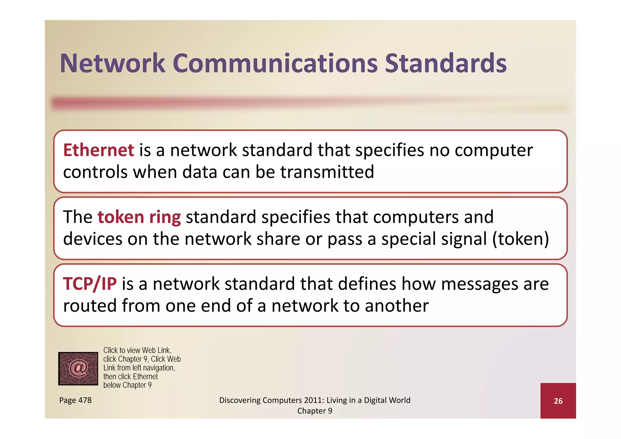 Network Communications Standards
Network Communications Standards

Ethernet is a network standard that specifies no computer 
controls when data can be transmitted
controls when data can be transmitted

The token ring standard specifies that computers and 
The token ring standard specifies that computers and
devices on the network share or pass a special signal (token)

TCP/IP is a network standard that defines how messages are 
routed from one end of a network to another

           Click to view Web Link,
           click Chapter 9, Click Web
           Link from left navigation
                          navigation,
           then click Ethernet
           below Chapter 9
Page 478                                Discovering Computers 2011: Living in a Digital World    26
                                                            Chapter 9
 