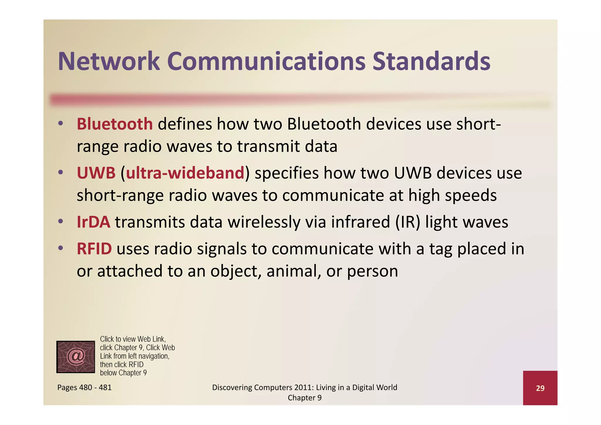 Network Communications Standards
Network Communications Standards

• Bluetooth defines how two Bluetooth devices use short‐
  range radio waves to transmit data
• UWB (ultra‐wideband) specifies how two UWB devices use 
  short‐range radio waves to communicate at high speeds
• IrDA transmits data wirelessly via infrared (IR) light waves
• RFID uses radio signals to communicate with a tag placed in 
  or attached to an object, animal, or person


           Click to view Web Link,
           click Chapter 9, Click Web
           Link from left navigation
                          navigation,
           then click RFID
           below Chapter 9
Pages 480 ‐ 481                         Discovering Computers 2011: Living in a Digital World    29
                                                            Chapter 9
 