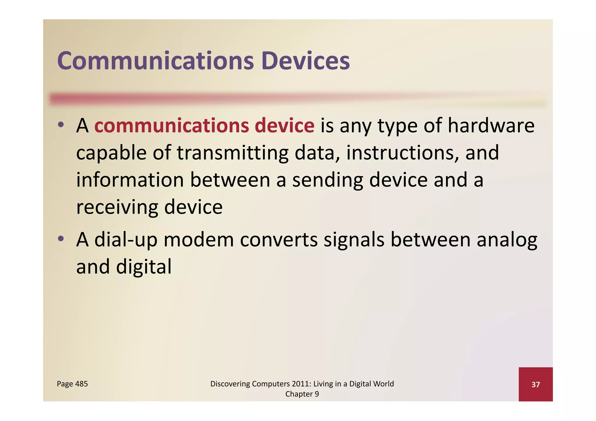 Communications Devices
Communications Devices

• A communications device is any type of hardware 
     p                  g
  capable of transmitting data, instructions, and 
  information between a sending device and a 
  receiving device
  receiving device
• A dial‐up modem converts signals between analog 
  and digital
            l



Page 485       Discovering Computers 2011: Living in a Digital World    37
                                   Chapter 9
 