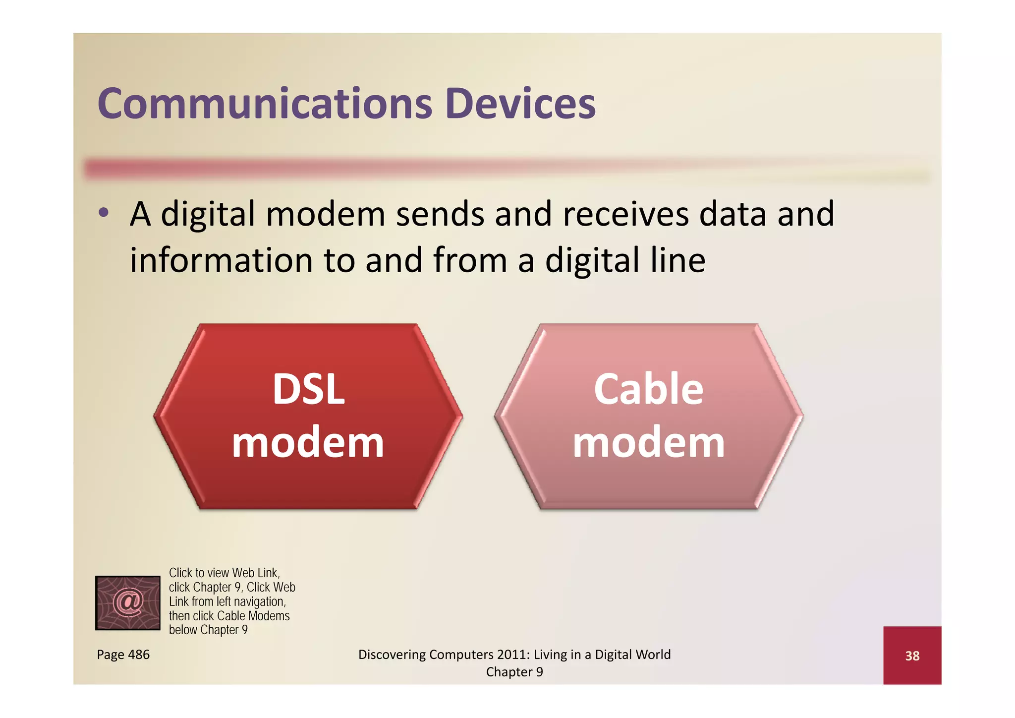 Communications Devices
Communications Devices

• A digital modem sends and receives data and 
                              g
  information to and from a digital line


                        DSL                                                  Cable 
                       modem                                                modem

           Click to view Web Link,
           click Chapter 9, Click Web
           Link from left navigation
                          navigation,
           then click Cable Modems
           below Chapter 9
Page 486                                Discovering Computers 2011: Living in a Digital World    38
                                                            Chapter 9
 