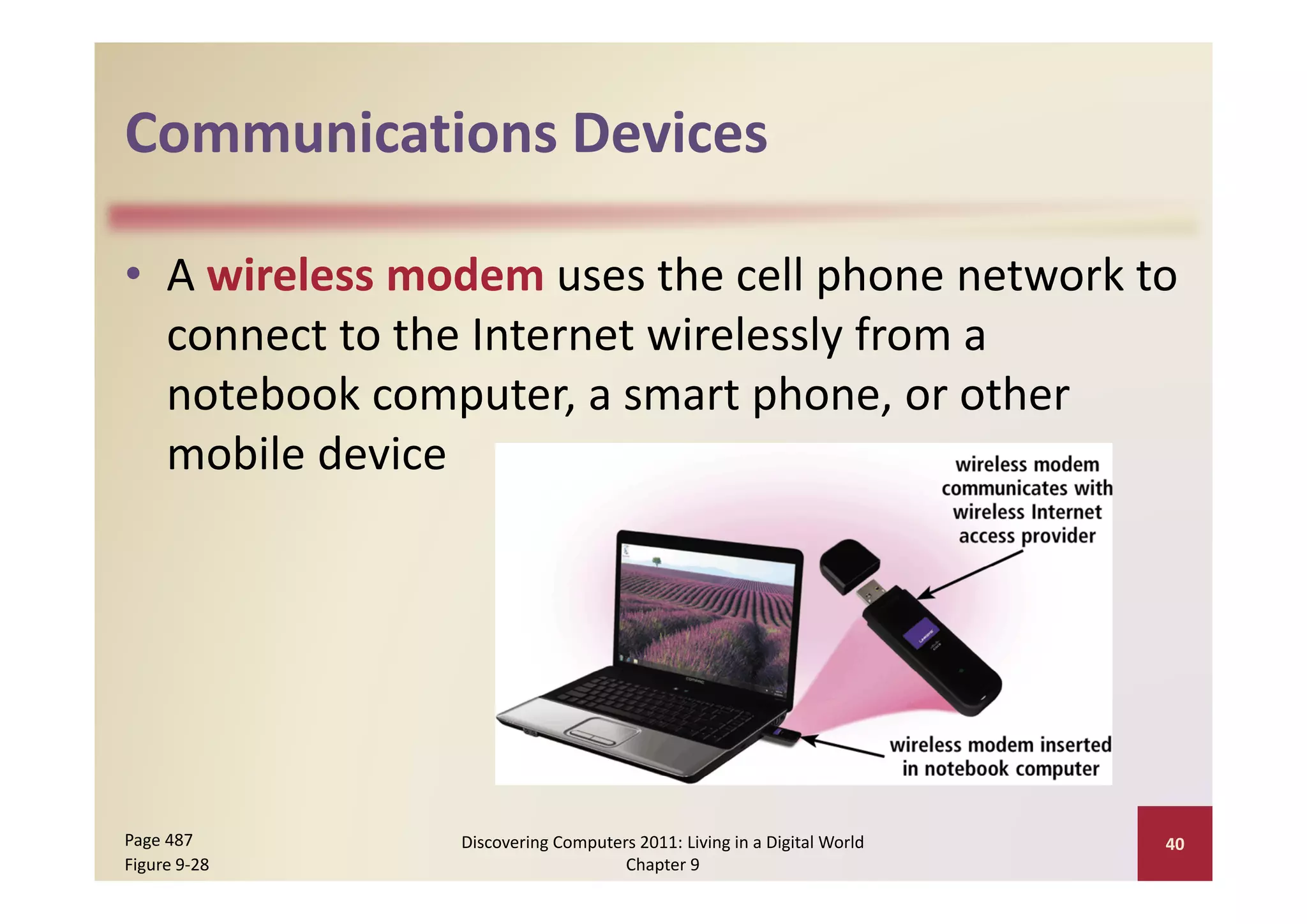 Communications Devices
Communications Devices

• A wireless modem uses the cell phone network to 
                                   y
  connect to the Internet wirelessly from a 
  notebook computer, a smart phone, or other 
  mobile device
  mobile device




Page 487       Discovering Computers 2011: Living in a Digital World    40
Figure 9‐28                        Chapter 9
 