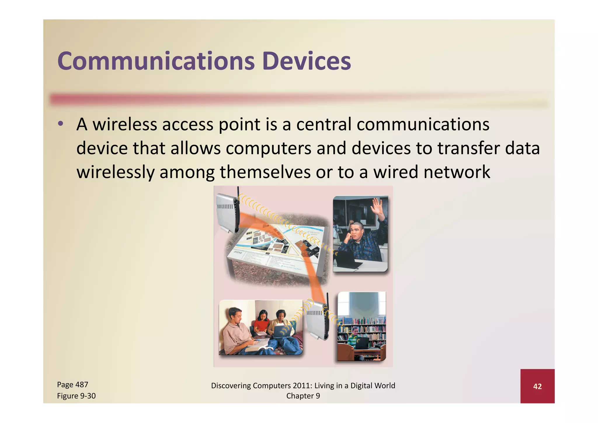 Communications Devices
Communications Devices

• A wireless access point is a central communications 
  device that allows computers and devices to transfer data 
  wirelessly among themselves or to a wired network




Page 487          Discovering Computers 2011: Living in a Digital World    42
Figure 9‐30                           Chapter 9
 
