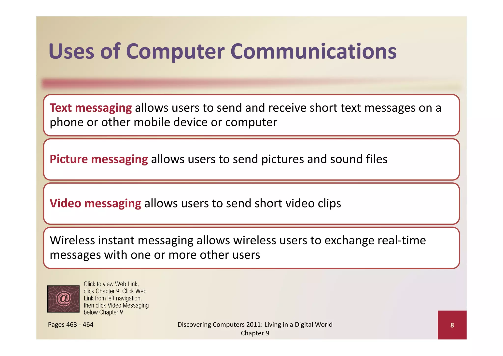 Uses of Computer Communications
Uses of Computer Communications

Text messaging allows users to send and receive short text messages on a 
phone or other mobile device or computer

Picture messaging allows users to send pictures and sound files


Video messaging allows users to send short video clips

Wireless instant messaging allows wireless users to exchange real‐time 
messages with one or more other users
messages with one or more other users

           Click to view Web Link,
           click Chapter 9, Click Web
           Link from left navigation
                          navigation,
           then click Video Messaging
           below Chapter 9
Pages 463 ‐ 464                         Discovering Computers 2011: Living in a Digital World    8
                                                            Chapter 9
 