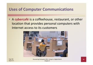Uses of Computer Communications
Uses of Computer Communications

• A cybercafé is a coffeehouse, restaurant, or other 
                p         p           p
  location that provides personal computers with 
  Internet access to its customers 




Page 466         Discovering Computers 2011: Living in a Digital World    10
Figure 9‐5                           Chapter 9
 