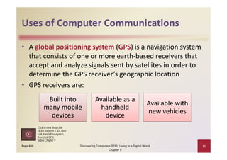 Uses of Computer Communications
Uses of Computer Communications

• A global positioning system (GPS) is a navigation system 
  that consists of one or more earth‐based receivers that 
  accept and analyze signals sent by satellites in order to 
  determine the GPS receiver’s geographic location
• GPS receivers are:
                 Built into 
                 Built into                        Available as a 
                                                   Available as a
                                                                                          Available with 
                many mobile                          handheld 
                                                                                          new vehicles
                  devices                             device
           Click to view Web Link,
           click Chapter 9, Click Web
                          navigation,
           Link from left navigation
           then click GPS
           below Chapter 9
Page 466                                Discovering Computers 2011: Living in a Digital World               11
                                                            Chapter 9
 