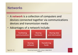 Networks

• A network is a collection of computers and 
                        g
  devices connected together via communications 
  devices and transmission media
• Advantages of a network include:
  Advantages of a network include:
                    Facilitating 
                               g               Sharing 
                                                     g                        Sharing data 
                                                                                    g
                  communications              hardware                      and information



                               Sharing                        Transferring 
                              software                           funds

Pages 470 ‐ 471                Discovering Computers 2011: Living in a Digital World          17
                                                   Chapter 9
 