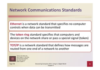 Network Communications Standards
Network Communications Standards

Ethernet is a network standard that specifies no computer 
controls when data can be transmitted
controls when data can be transmitted

The token ring standard specifies that computers and 
The token ring standard specifies that computers and
devices on the network share or pass a special signal (token)

TCP/IP is a network standard that defines how messages are 
routed from one end of a network to another

           Click to view Web Link,
           click Chapter 9, Click Web
           Link from left navigation
                          navigation,
           then click Ethernet
           below Chapter 9
Page 478                                Discovering Computers 2011: Living in a Digital World    26
                                                            Chapter 9
 