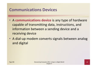 Communications Devices
Communications Devices

• A communications device is any type of hardware 
     p                  g
  capable of transmitting data, instructions, and 
  information between a sending device and a 
  receiving device
  receiving device
• A dial‐up modem converts signals between analog 
  and digital
            l



Page 485       Discovering Computers 2011: Living in a Digital World    37
                                   Chapter 9
 