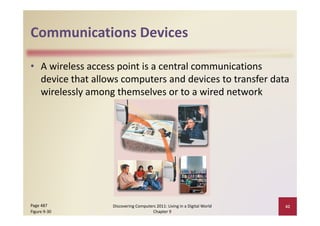 Communications Devices
Communications Devices

• A wireless access point is a central communications 
  device that allows computers and devices to transfer data 
  wirelessly among themselves or to a wired network




Page 487          Discovering Computers 2011: Living in a Digital World    42
Figure 9‐30                           Chapter 9
 