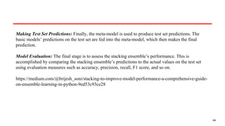 44
Making Test Set Predictions: Finally, the meta-model is used to produce test set predictions. The
basic models’ predictions on the test set are fed into the meta-model, which then makes the final
prediction.
Model Evaluation: The final stage is to assess the stacking ensemble’s performance. This is
accomplished by comparing the stacking ensemble’s predictions to the actual values on the test set
using evaluation measures such as accuracy, precision, recall, F1 score, and so on.
https://medium.com/@brijesh_soni/stacking-to-improve-model-performance-a-comprehensive-guide-
on-ensemble-learning-in-python-9ed53c93ce28
 