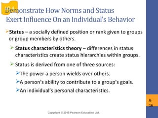 Copyright © 2015 Pearson Education Ltd.
Status – a socially defined position or rank given to groups
or group members by others.
 Status characteristics theory – differences in status
characteristics create status hierarchies within groups.
 Status is derived from one of three sources:
The power a person wields over others.
A person’s ability to contribute to a group’s goals.
An individual’s personal characteristics.
LO 4
9-
16
Demonstrate How Norms and Status
Exert Influence On an Individual’s Behavior
 