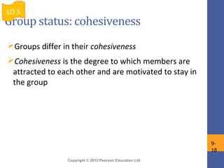 Copyright © 2015 Pearson Education Ltd.
Group status: cohesiveness
Groups differ in their cohesiveness
Cohesiveness is the degree to which members are
attracted to each other and are motivated to stay in
the group
LO 5
9-
18
 