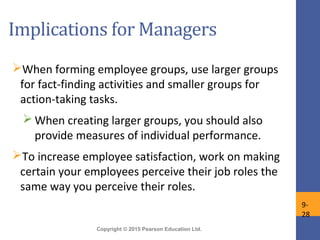 Copyright © 2015 Pearson Education Ltd.
Implications for Managers
When forming employee groups, use larger groups
for fact-finding activities and smaller groups for
action-taking tasks.
 When creating larger groups, you should also
provide measures of individual performance.
To increase employee satisfaction, work on making
certain your employees perceive their job roles the
same way you perceive their roles.
9-
28
 